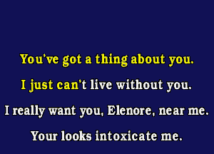 You've got a thing about you.
I just can't live without you.
I really want you. Elenore. near me.

Your looks intoxicate me.