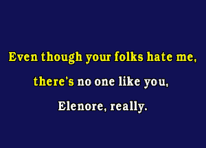 Even though your folks hate me.

there's no one like you.

Elenore. really.