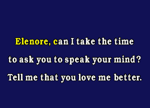 Elenore. can I take the time
to ask you to speak your mind?

Tell me that you love me better.