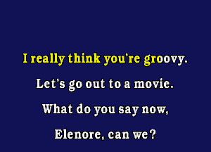 Ireally think you're groovy.

Let's go out to a movie.
What do you say now.

Elenorc. can we?