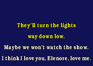 They'll turn the lights
way down low.
Maybe we won't watch the show.

I thinkl love you. Elenore. love me.