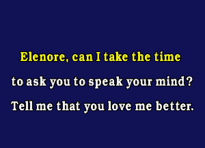 Elenore. can I take the time
to ask you to speak your mind?

Tell me that you love me better.