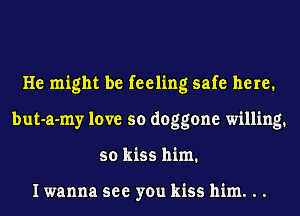 He might be feeling safe here.
but-a-my love so doggone willing.
so kiss him.

I wanna see you kiss him. . .