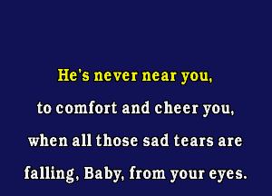 He's never near you.
to comfort and cheer you.
when all those sad tears are

falling. Baby. from your eyes.