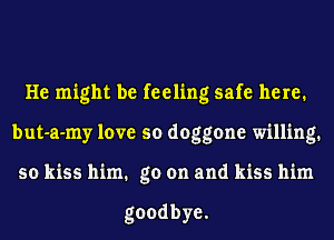 He might be feeling safe here.
but-a-my love so doggone willing.
sokmshhn.goonandkmshhn

goodbye.