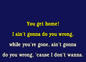 You get home!
I ain't gonna do you wrong.
while you're gone. ain't gonna

do you wrong. 'cause I don't wanna.