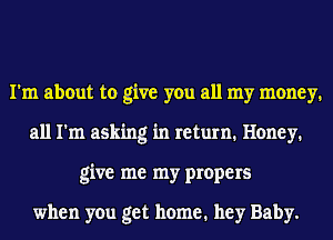 I'm about to give you all my money.
all I'm asking in return. Honey.
give me my propers

when you get home. hey Baby.