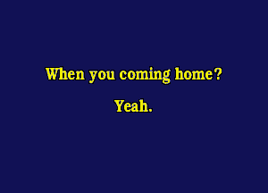When you coming home?

Yeah.