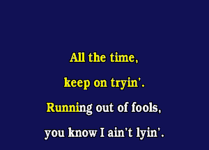 All the time.

keep on tryin'.

Running out of fools.

you know I ain't lyin'.