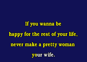 If you wanna be
happy for the rest of your life.
never make a pretty woman

your wife.