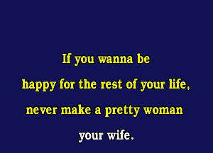 If you wanna be
happy for the rest of your life.
never make a pretty woman

your wife.