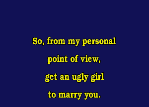 So. from my personal

point of view.

get an ugly girl

to marry you.