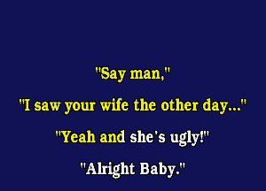Say man.

I saw your wife the other day...

Yeah and she's ugly!

Alright Baby.