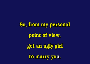 So. from my personal

point of view.

get an ugly girl

to marry you.