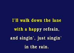 I'll walk down the lane

with a happy refrain.

and singin'. just singin'

in the rain.