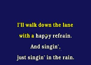 I'll walk down the lane
with a happy refrain.

And singin'.

just singin' in the rain.