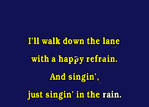 I'll walk down the lane
with a happy refrain.

And singin'.

just singin' in the rain.