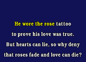 He wore the rose tattoo
to prove his love was true.
But hearts can lie. so why deny

that roses fade and love can die?