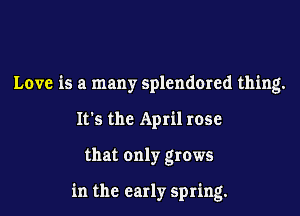 Love is a many splendmed thing.
It's the April rose

that only grows

in the early spring.