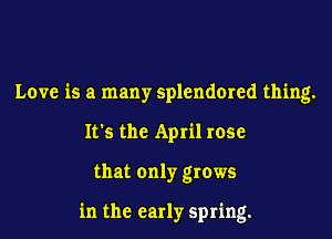 Love is a many splendmed thing.
It's the April rose

that only grows

in the early spring.