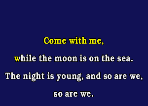 Come with me.

while the moon is on the sea.

The night is young. and so are we.

50 are we.
