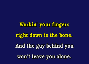 Workin' your fingers
right down to the bone.

And the guy behind you

won't leave you alone. I