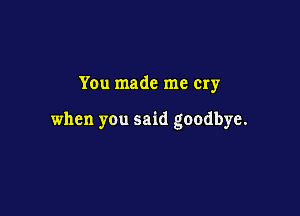 You made me Cry

when you said goodbye.
