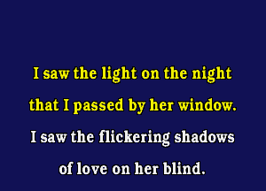 I saw the light on the night
that I passed by her window.
I saw the flickering shadows

of love on her blind.