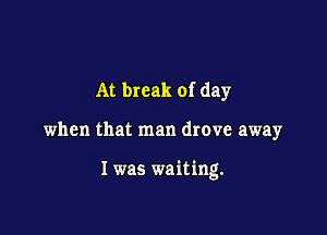 At break of day

when that man drove away

I was waiting.