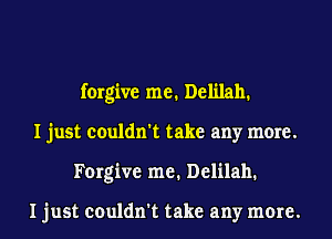 forgive me. Delilah.
I just couldn't take any more.
Forgive me. Delilah.

I just couldn't take any more.