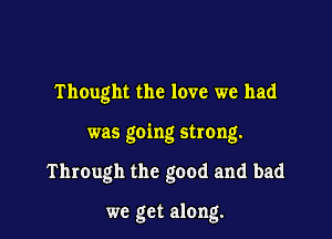 Thought the love we had

was going strong.

Through the good and bad

we get along.