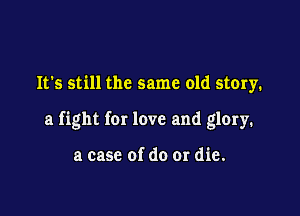 It's still the same old story.

a fight for love and glory.

a case of do or die.