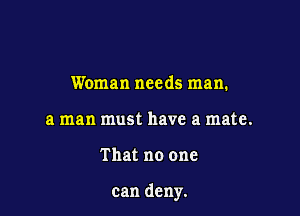 Woman needs man.
a man must have a mate.

That no one

can deny.