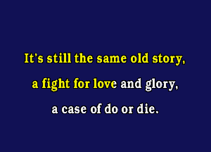 It's still the same old story.

a fight for love and glory.

a case of do or die.
