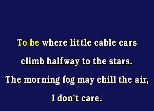 To be where little cable cars
climb halfway to the stars.
The morning fog may chill the air.

I don't care.