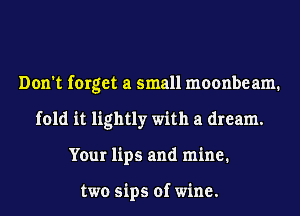 Don't forget a small moonbeam.
fold it lightly with a dream.
Your lips and mine.

two sips of wine.