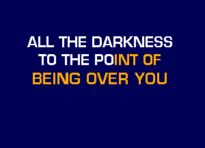 ALL THE DARKNESS
TO THE POINT OF

BEING OVER YOU