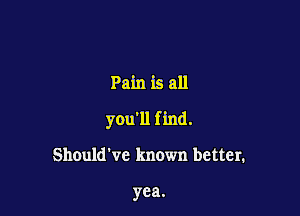 Pain is all

you'll find.

Should've known better.

yea.