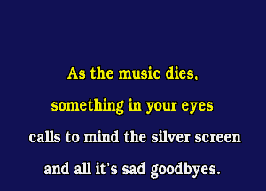 As the music dies.
something in your eyes
calls to mind the silver screen

and all it's sad goodbyes.