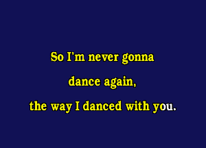 So I'm never gonna

dance again.

the way I danced with you.