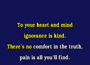To your heart and mind
ignorance is kind.
There's no comfort in the truth.

pain is all you'll find.