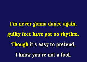 I'm never gonna dance again.
guilty feet have got no rhythm.
Though it's easy to pretend.

I know you're not a fool.