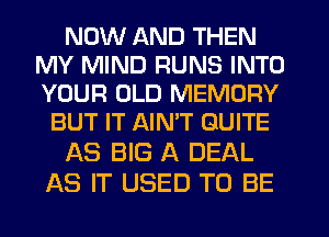 NOW AND THEN
MY MIND RUNS INTO
YOUR OLD MEMORY

BUT IT AIMT QUITE

AS BIG A DEAL

AS IT USED TO BE