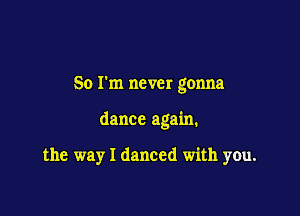 So I'm never gonna

dance again.

the way I danced with you.