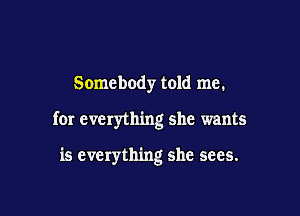 Somebody told me.

for everything she wants

is everything she sees.