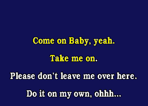 Come on Baby, yeah.
Take me on.

Please don't leave me over here.

Do it on my own. ohhh...