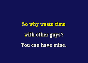 So why waste time

with other guys?

You can have mine.