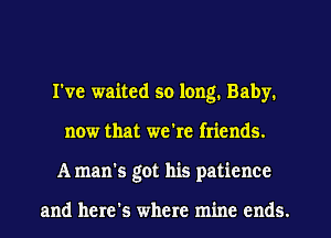 I've waited so long. Baby.
now that we're friends.
A man's got his patience

and here's where mine ends.