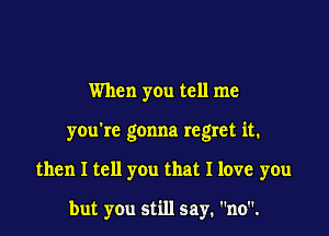 When you tell me

you're gonna regret it.

then I tell you that I love you

but you still say. no.