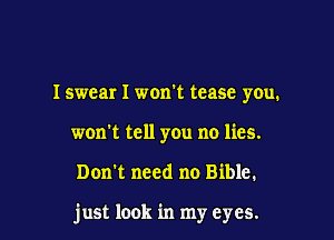 Iswear I won't tease you.
won't tell you no lies.

Don't need no Bible.

just look in my eyes.